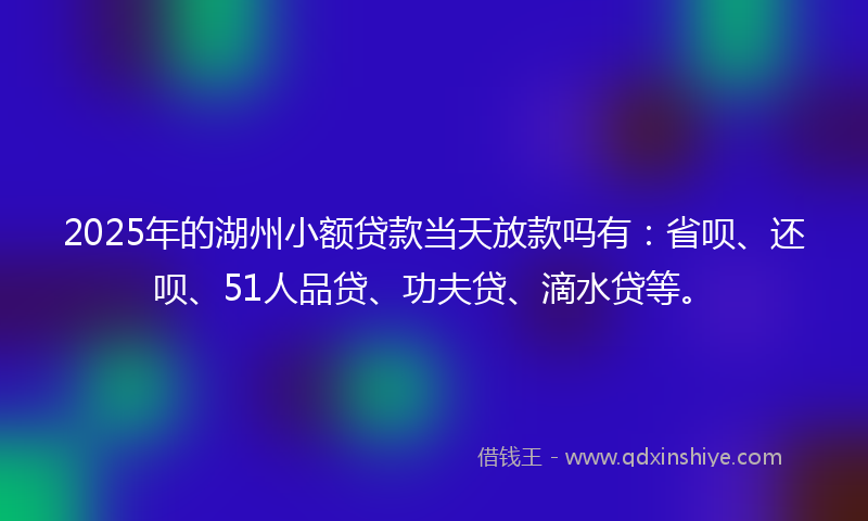 2025年的湖州小额贷款当天放款吗有：省呗、还呗、51人品贷、功夫贷、滴水贷等。
