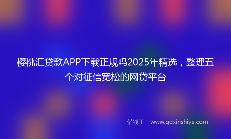 樱桃汇贷款APP下载正规吗2025年精选，整理五个对征信宽松的网贷平台