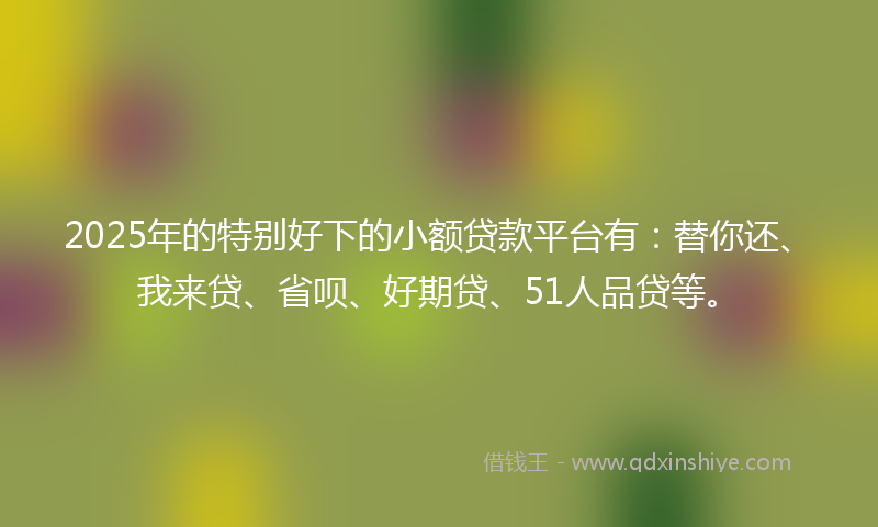 2025年的特别好下的小额贷款平台有：替你还、我来贷、省呗、好期贷、51人品贷等。
