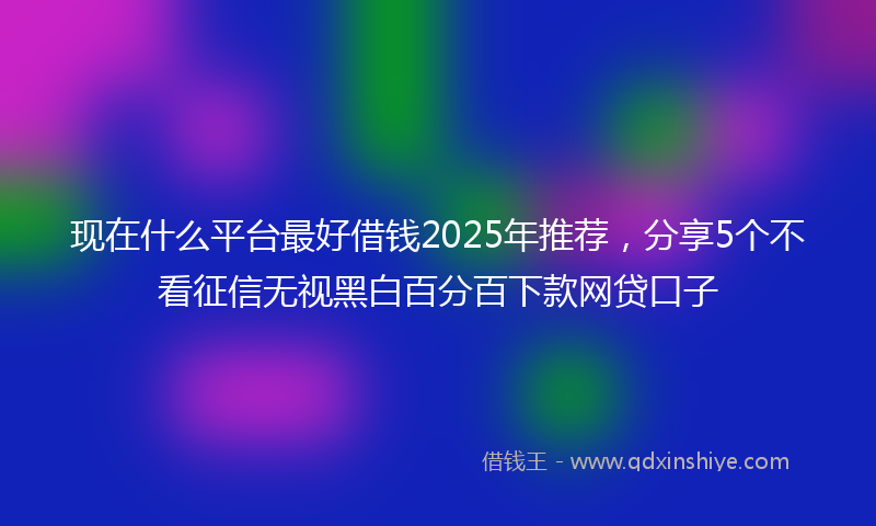现在什么平台最好借钱2025年推荐，分享5个不看征信无视黑白百分百下款网贷口子