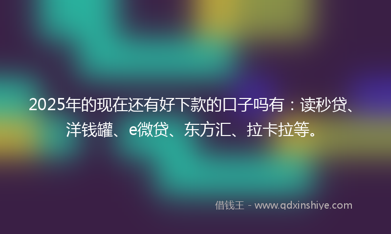 2025年的现在还有好下款的口子吗有：读秒贷、洋钱罐、e微贷、东方汇、拉卡拉等。