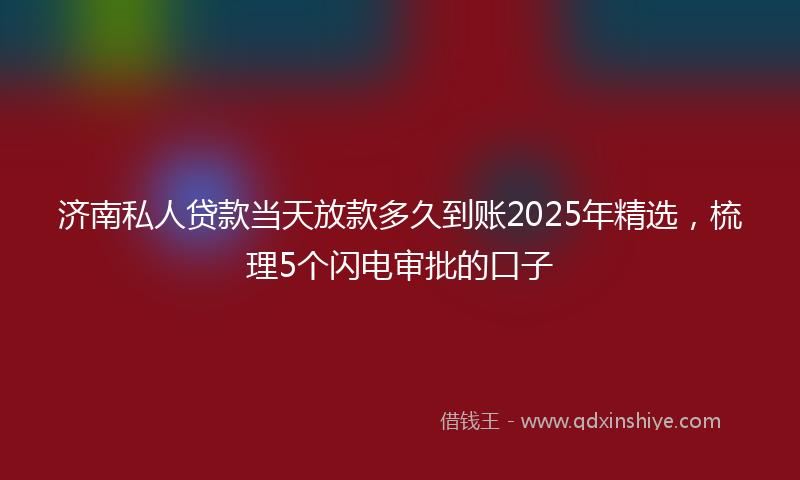 济南私人贷款当天放款多久到账2025年精选，梳理5个闪电审批的口子