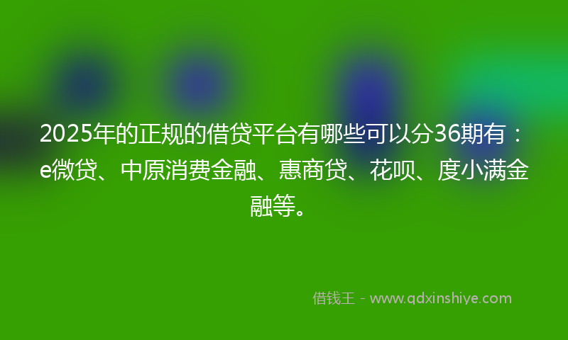 2025年的正规的借贷平台有哪些可以分36期有：e微贷、中原消费金融、惠商贷、花呗、度小满金融等。