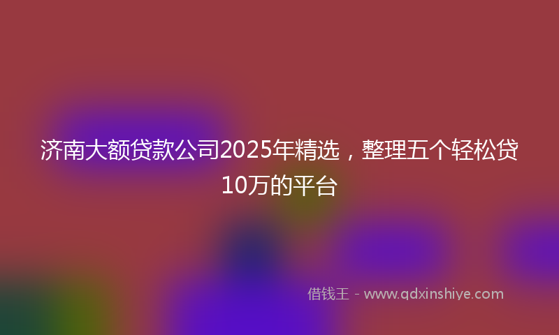 济南大额贷款公司2025年精选，整理五个轻松贷10万的平台