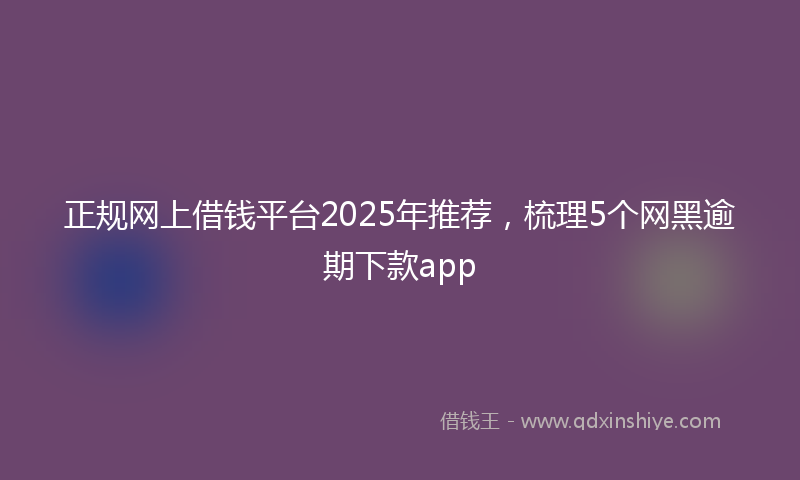 正规网上借钱平台2025年推荐，梳理5个网黑逾期下款app