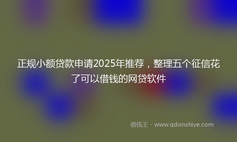 正规小额贷款申请2025年推荐，整理五个征信花了可以借钱的网贷软件
