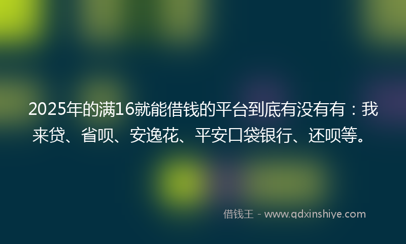 2025年的满16就能借钱的平台到底有没有有：我来贷、省呗、安逸花、平安口袋银行、还呗等。