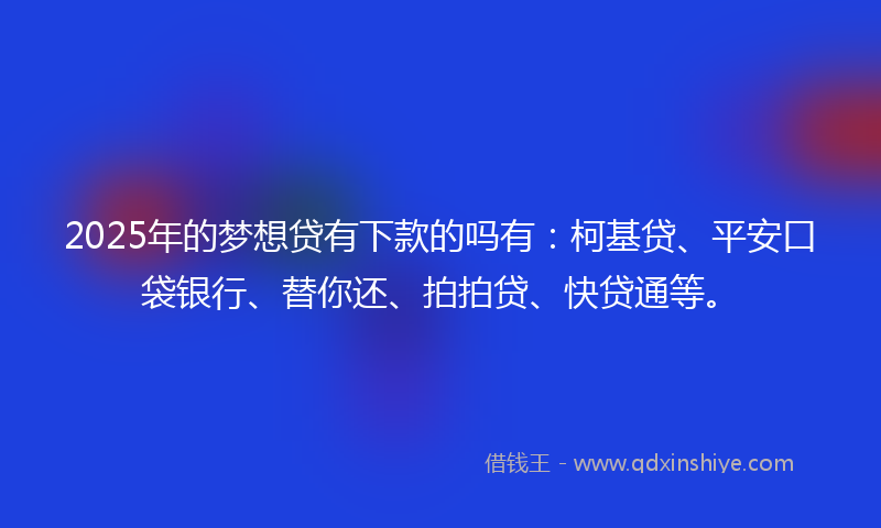 2025年的梦想贷有下款的吗有：柯基贷、平安口袋银行、替你还、拍拍贷、快贷通等。