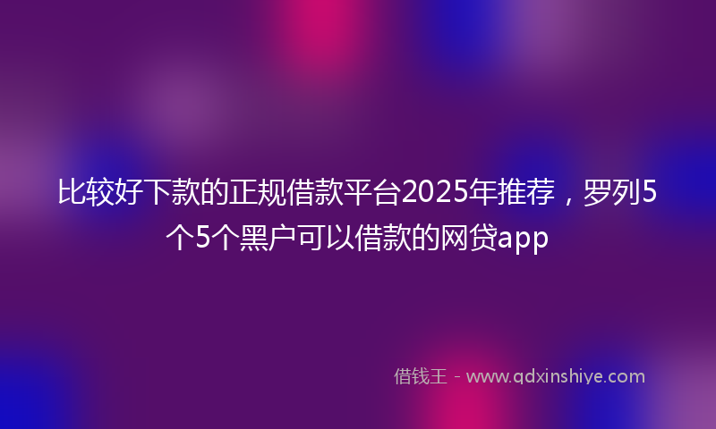 比较好下款的正规借款平台2025年推荐，罗列5个5个黑户可以借款的网贷app
