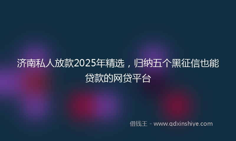 济南私人放款2025年精选，归纳五个黑征信也能贷款的网贷平台