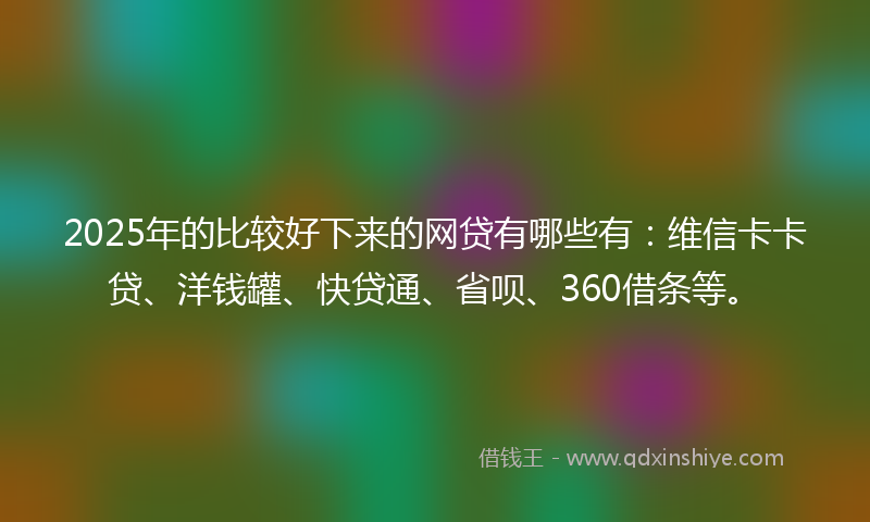 2025年的比较好下来的网贷有哪些有：维信卡卡贷、洋钱罐、快贷通、省呗、360借条等。