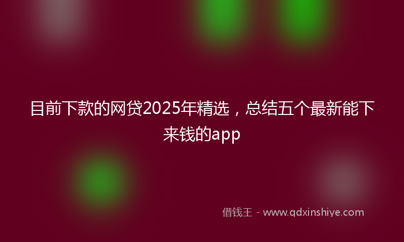 目前下款的网贷2025年精选，总结五个最新能下来钱的app
