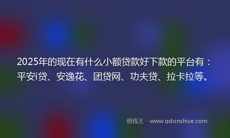 2025年的现在有什么小额贷款好下款的平台有：平安i贷、安逸花、团贷网、功夫贷、拉卡拉等。