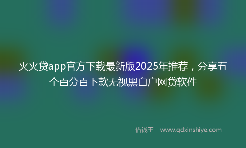 火火贷app官方下载最新版2025年推荐，分享五个百分百下款无视黑白户网贷软件
