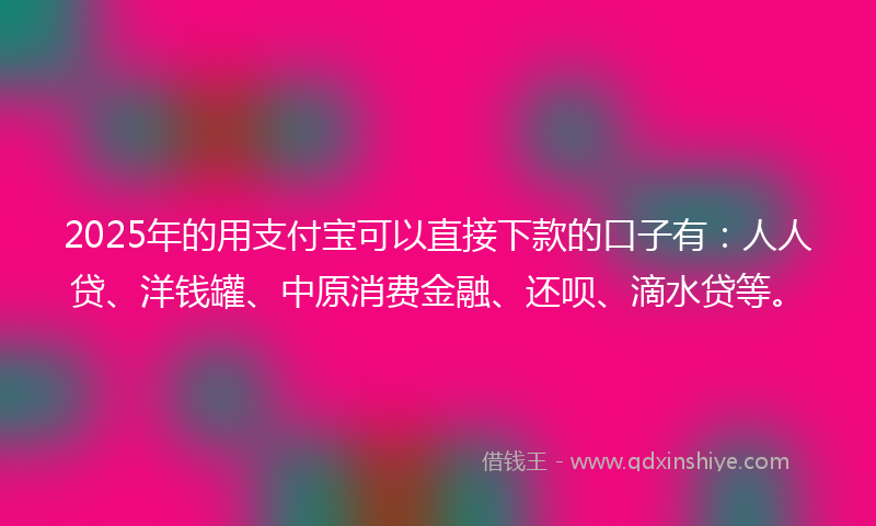 2025年的用支付宝可以直接下款的口子有：人人贷、洋钱罐、中原消费金融、还呗、滴水贷等。