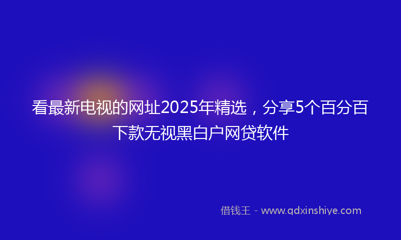 看最新电视的网址2025年精选,分享5个百分百下款无视黑白户网贷软件