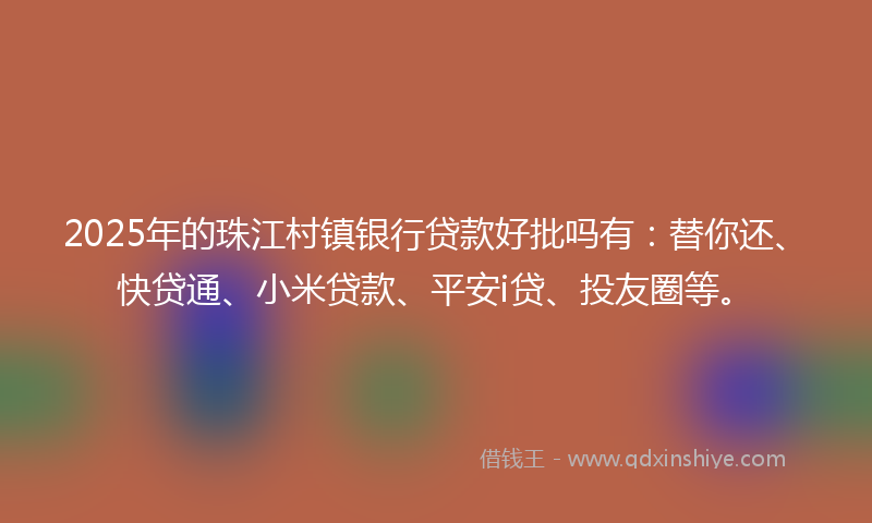 2025年的珠江村镇银行贷款好批吗有：替你还、快贷通、小米贷款、平安i贷、投友圈等。