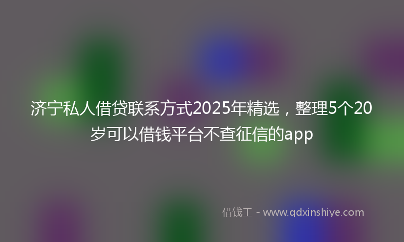 济宁私人借贷联系方式2025年精选，整理5个20岁可以借钱平台不查征信的app