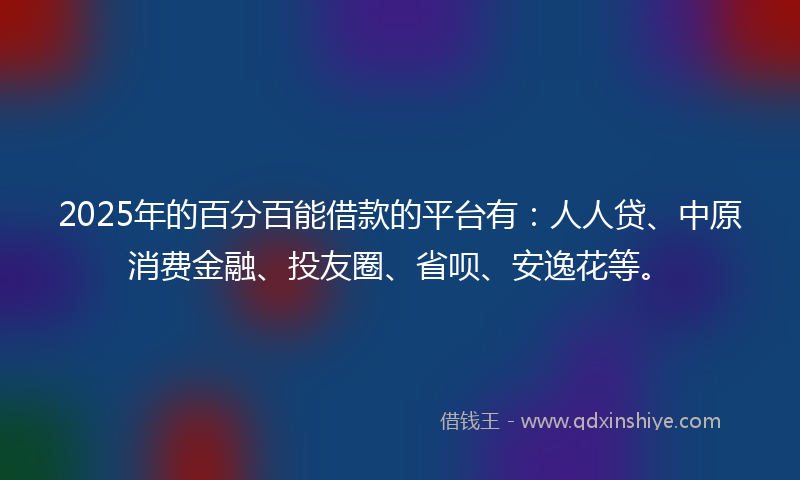 2025年的百分百能借款的平台有：人人贷、中原消费金融、投友圈、省呗、安逸花等。