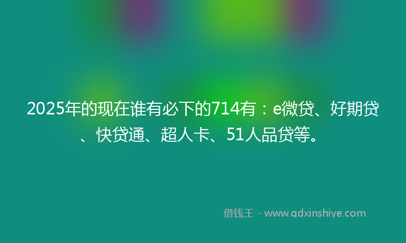 2025年的现在谁有必下的714有：e微贷、好期贷、快贷通、超人卡、51人品贷等。