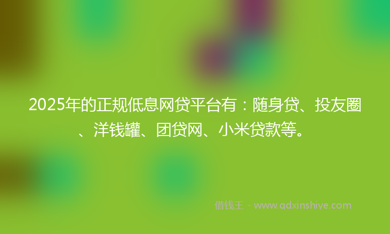 2025年的正规低息网贷平台有：随身贷、投友圈、洋钱罐、团贷网、小米贷款等。