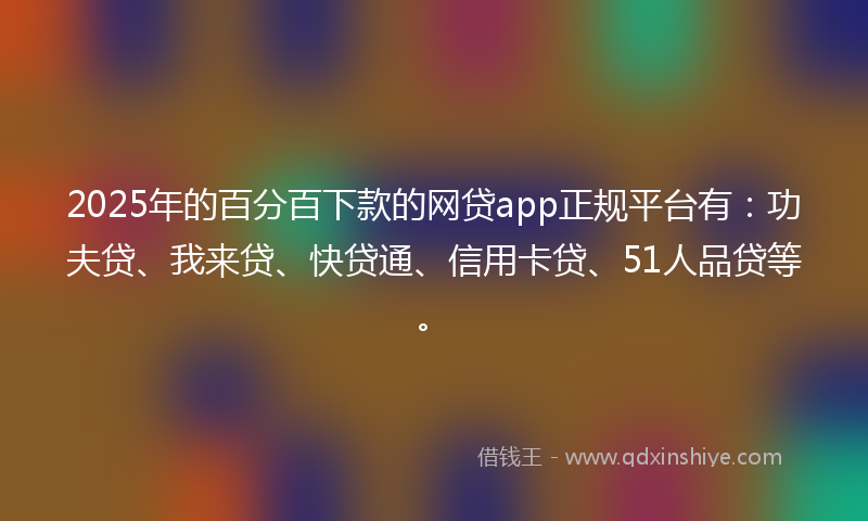 2025年的百分百下款的网贷app正规平台有:功夫贷、我来贷、快贷通、信用卡贷、51人品贷等。