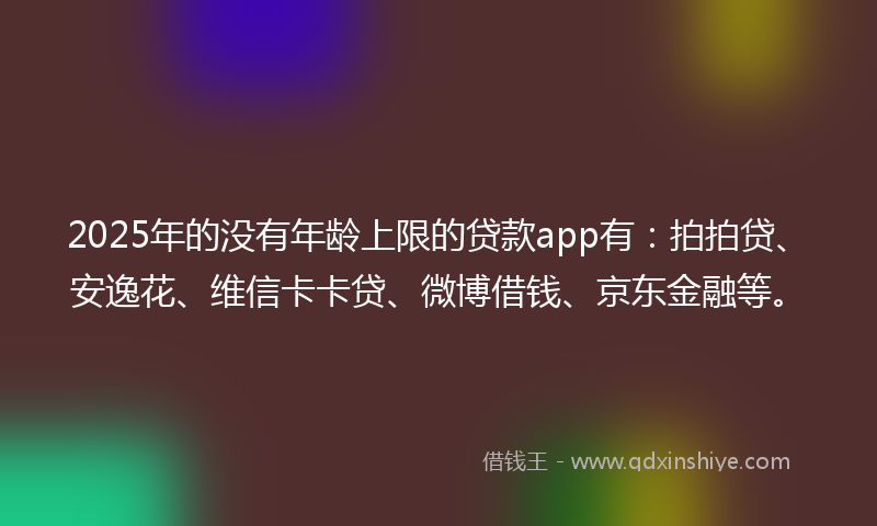 2025年的没有年龄上限的贷款app有：拍拍贷、安逸花、维信卡卡贷、微博借钱、京东金融等。