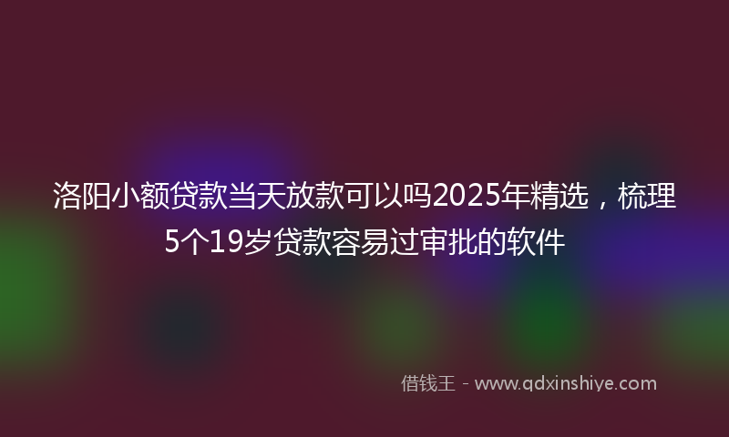 洛阳小额贷款当天放款可以吗2025年精选，梳理5个19岁贷款容易过审批的软件