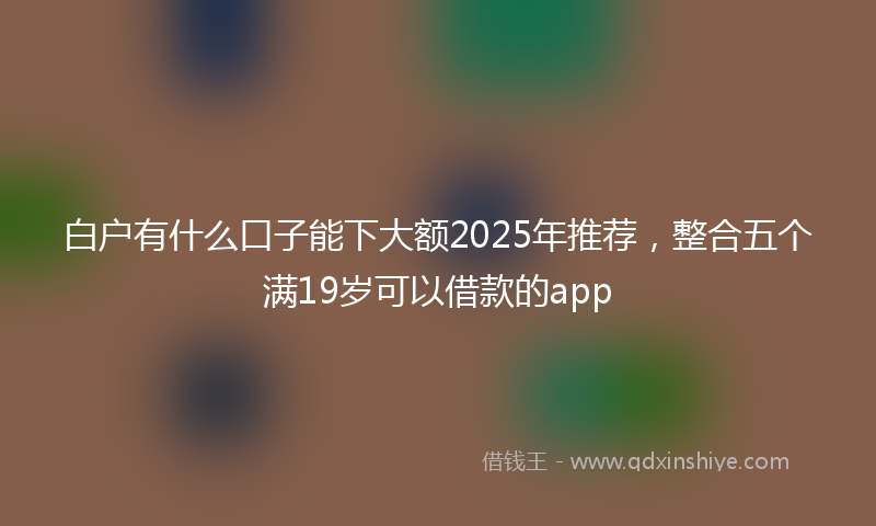 白户有什么口子能下大额2025年推荐，整合五个满19岁可以借款的app