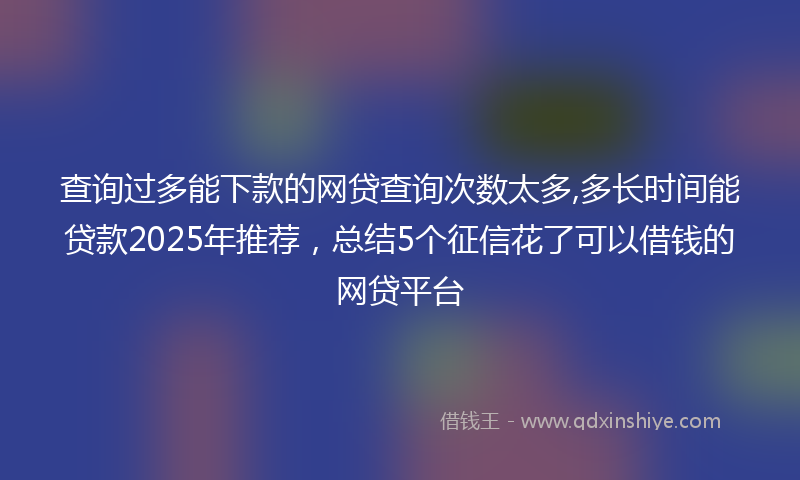 查询过多能下款的网贷查询次数太多,多长时间能贷款2025年推荐，总结5个征信花了可以借钱的网贷平台