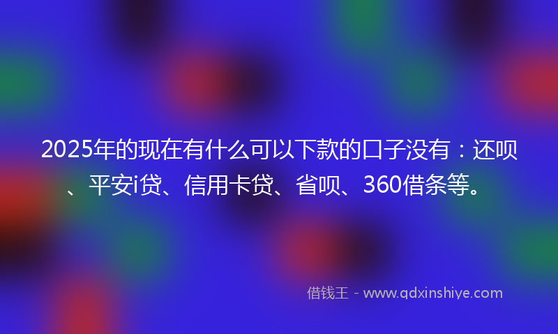 2025年的现在有什么可以下款的口子没有:还呗、平安i贷、信用卡贷、省呗、360借条等。