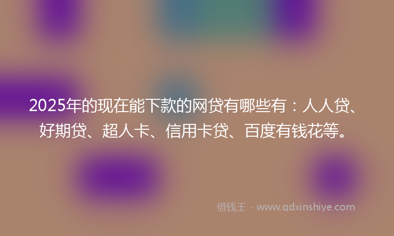 2025年的现在能下款的网贷有哪些有：人人贷、好期贷、超人卡、信用卡贷、百度有钱花等。