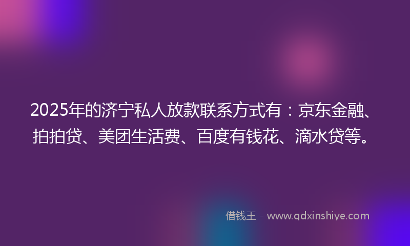 2025年的济宁私人放款联系方式有：京东金融、拍拍贷、美团生活费、百度有钱花、滴水贷等。