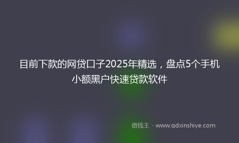目前下款的网贷口子2025年精选，盘点5个手机小额黑户快速贷款软件