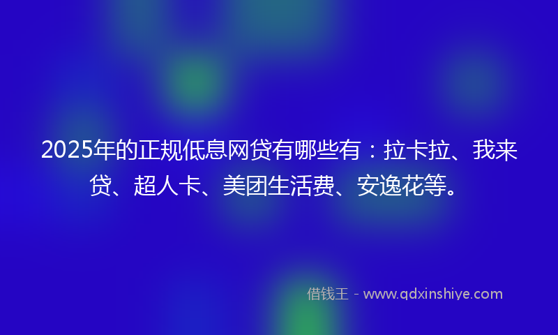 2025年的正规低息网贷有哪些有：拉卡拉、我来贷、超人卡、美团生活费、安逸花等。