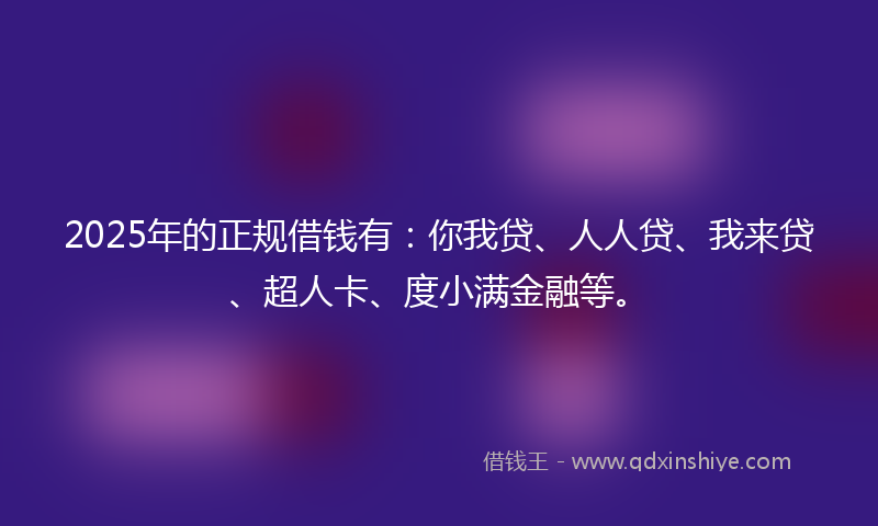 2025年的正规借钱有：你我贷、人人贷、我来贷、超人卡、度小满金融等。