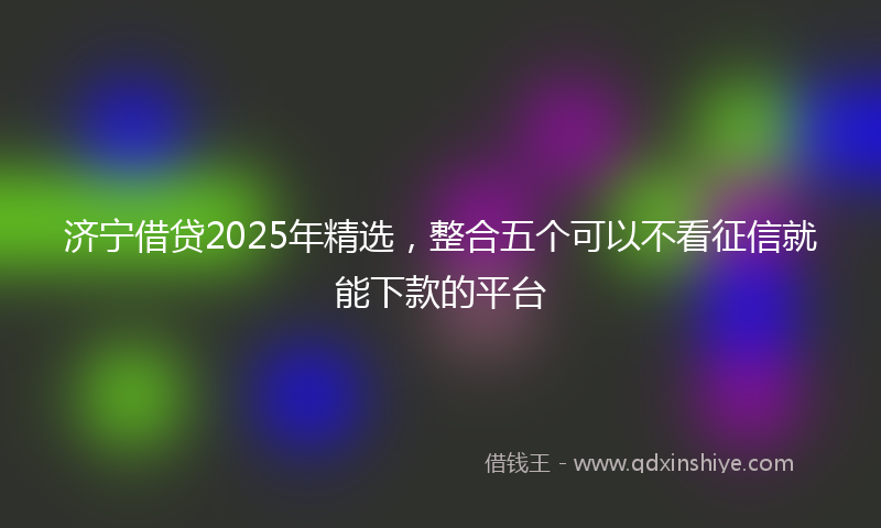 济宁借贷2025年精选，整合五个可以不看征信就能下款的平台