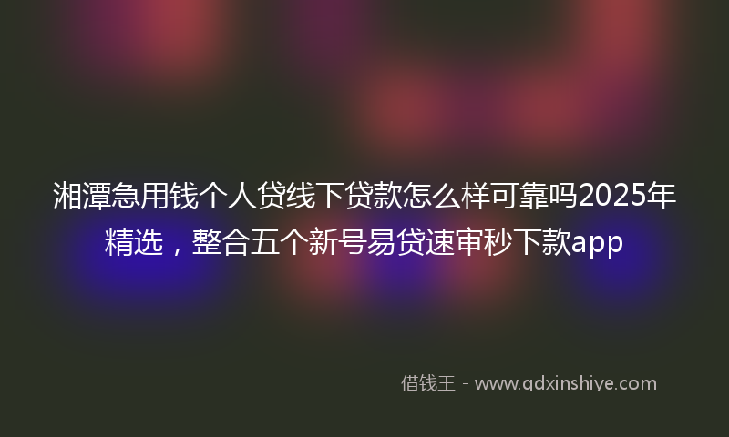湘潭急用钱个人贷线下贷款怎么样可靠吗2025年精选，整合五个新号易贷速审秒下款app