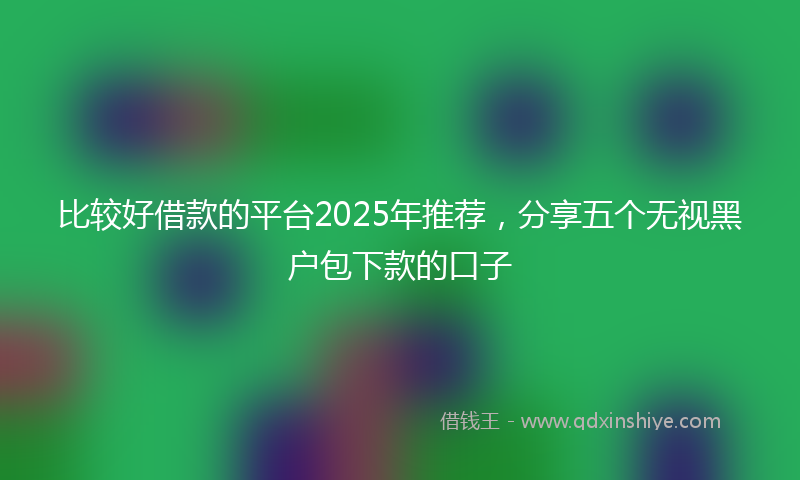 比较好借款的平台2025年推荐，分享五个无视黑户包下款的口子