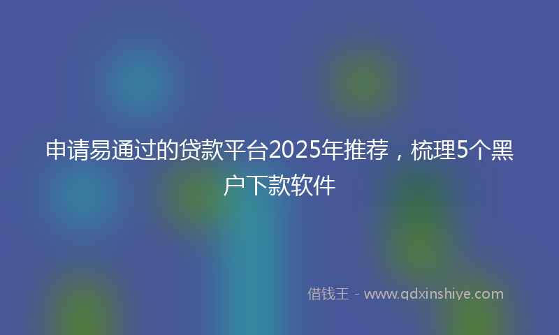 申请易通过的贷款平台2025年推荐，梳理5个黑户下款软件