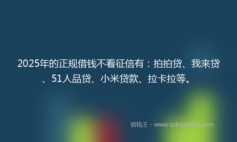 2025年的正规借钱不看征信有：拍拍贷、我来贷、51人品贷、小米贷款、拉卡拉等。