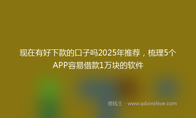 现在有好下款的口子吗2025年推荐，梳理5个APP容易借款1万块的软件