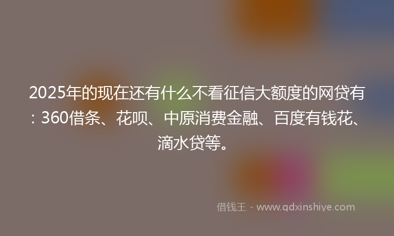 2025年的现在还有什么不看征信大额度的网贷有：360借条、花呗、中原消费金融、百度有钱花、滴水贷等。