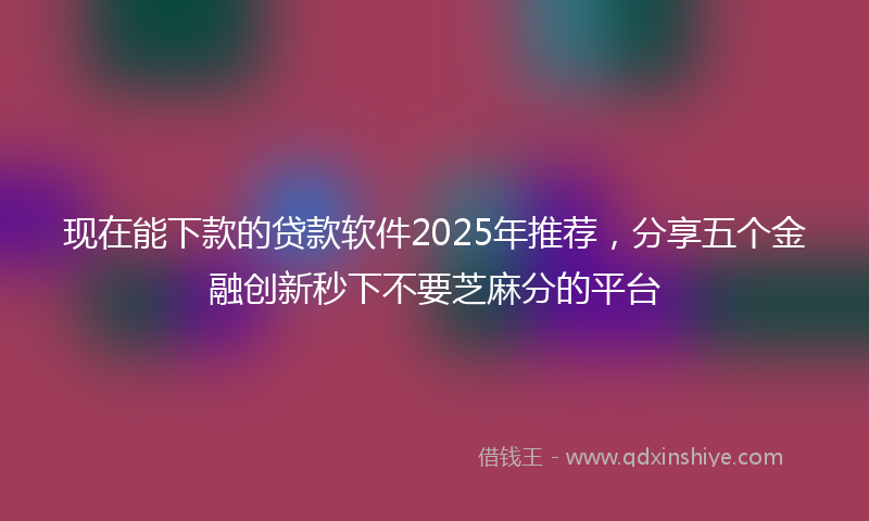 现在能下款的贷款软件2025年推荐，分享五个金融创新秒下不要芝麻分的平台