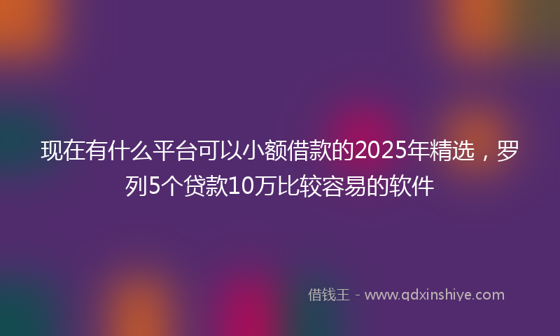 现在有什么平台可以小额借款的2025年精选，罗列5个贷款10万比较容易的软件
