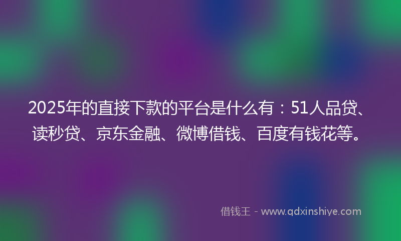 2025年的直接下款的平台是什么有：51人品贷、读秒贷、京东金融、微博借钱、百度有钱花等。