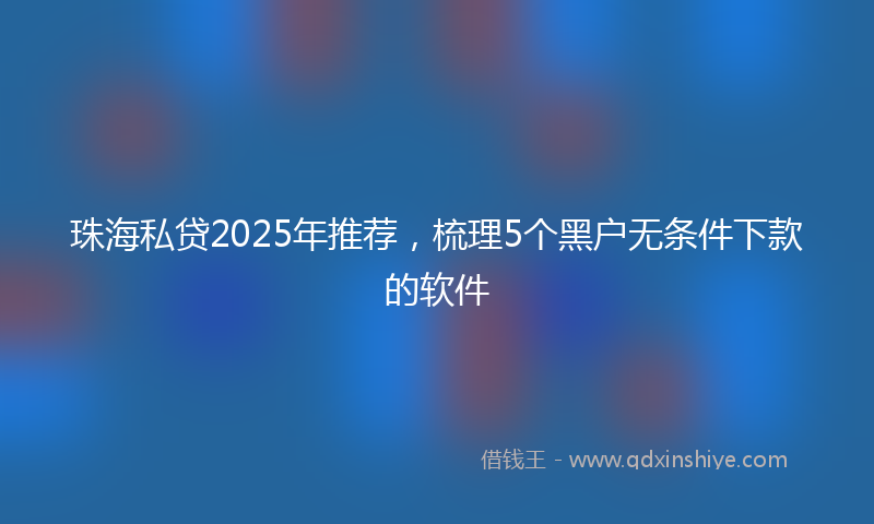 珠海私贷2025年推荐，梳理5个黑户无条件下款的软件
