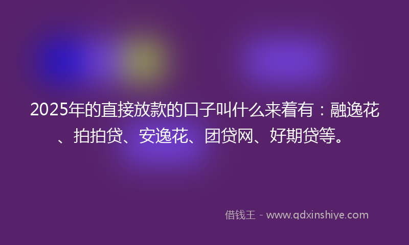 2025年的直接放款的口子叫什么来着有：融逸花、拍拍贷、安逸花、团贷网、好期贷等。