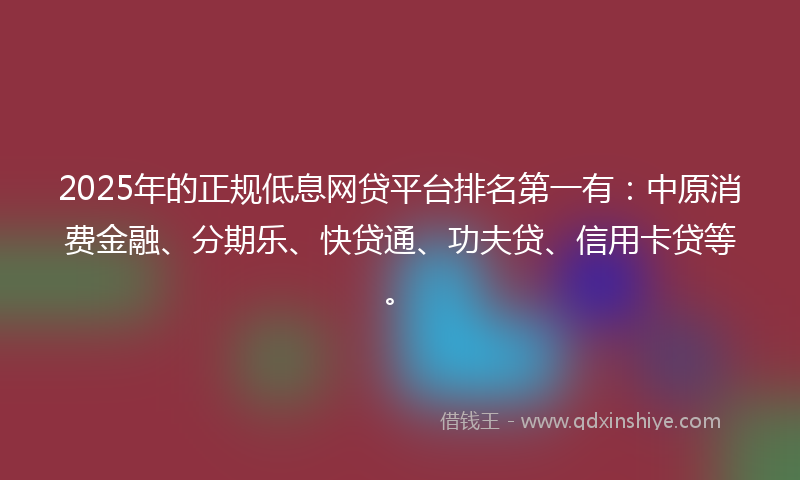 2025年的正规低息网贷平台排名第一有：中原消费金融、分期乐、快贷通、功夫贷、信用卡贷等。