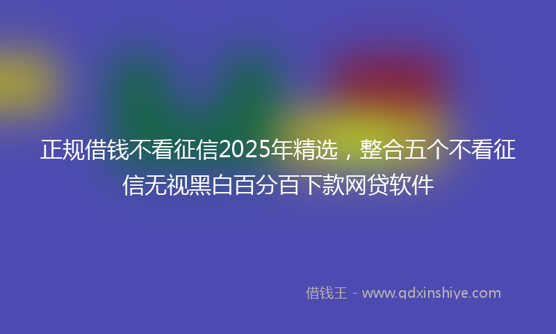 正规借钱不看征信2025年精选，整合五个不看征信无视黑白百分百下款网贷软件